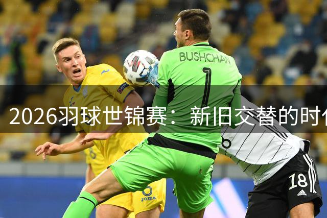 2026羽球世锦赛：新旧交替的时代篇章